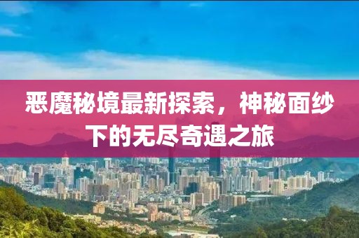 恶魔秘境最新探索，神秘面纱下的无尽奇遇之旅