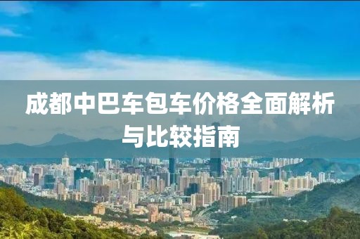 成都中巴车包车价格全面解析与比较指南