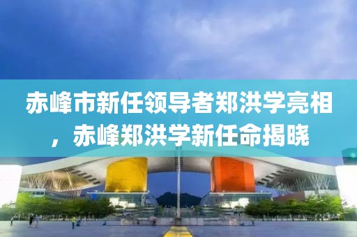 赤峰市新任领导者郑洪学亮相，赤峰郑洪学新任命揭晓