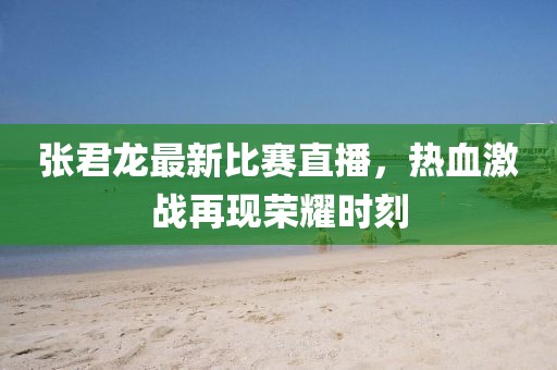 张君龙最新比赛直播，热血激战再现荣耀时刻