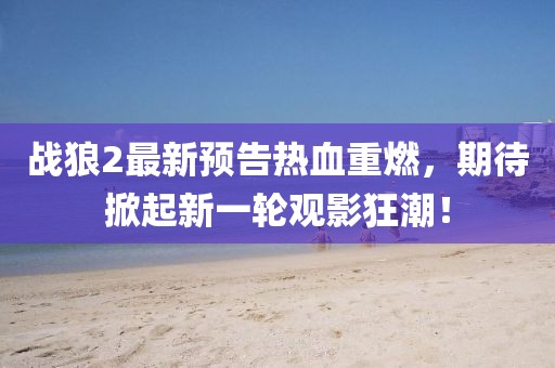 战狼2最新预告热血重燃，期待掀起新一轮观影狂潮！