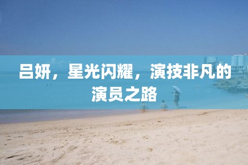 吕妍，星光闪耀，演技非凡的演员之路