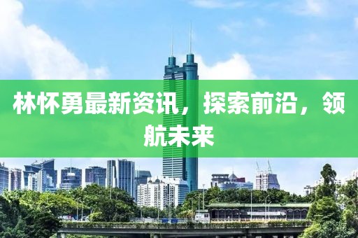 林怀勇最新资讯，探索前沿，领航未来