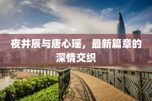 夜井辰与唐心瑶，最新篇章的深情交织