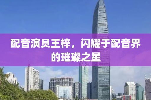 配音演员王梓，闪耀于配音界的璀璨之星