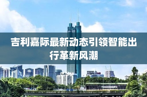 吉利嘉际最新动态引领智能出行革新风潮
