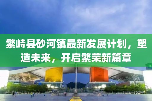 繁峙县砂河镇最新发展计划，塑造未来，开启繁荣新篇章