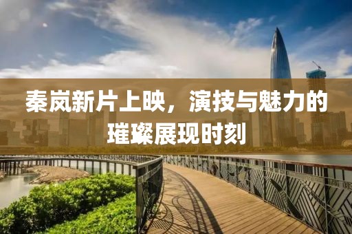 秦岚新片上映，演技与魅力的璀璨展现时刻
