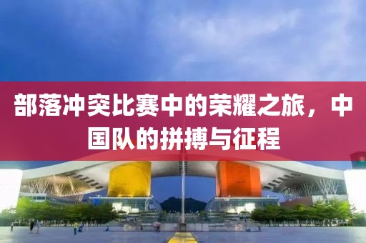 部落冲突比赛中的荣耀之旅，中国队的拼搏与征程