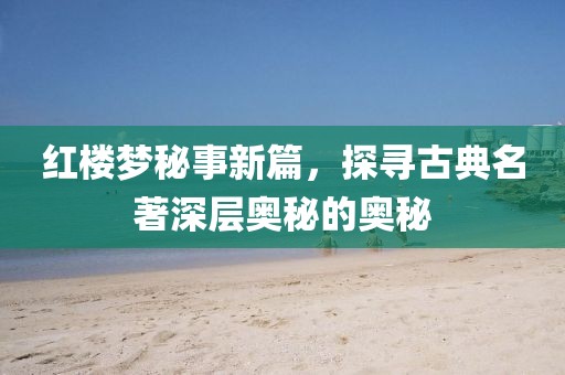 红楼梦秘事新篇，探寻古典名著深层奥秘的奥秘