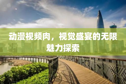 动漫视频肉，视觉盛宴的无限魅力探索