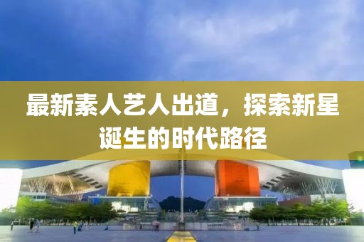 最新素人艺人出道，探索新星诞生的时代路径