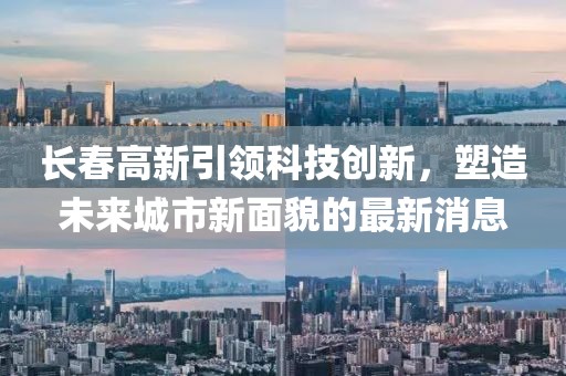 长春高新引领科技创新，塑造未来城市新面貌的最新消息