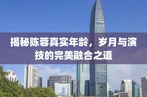 揭秘陈蓉真实年龄，岁月与演技的完美融合之道