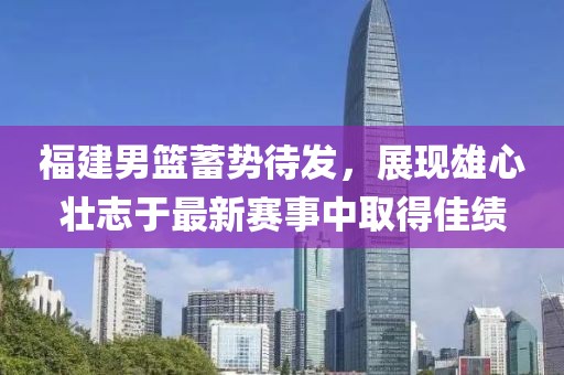 福建男篮蓄势待发，展现雄心壮志于最新赛事中取得佳绩