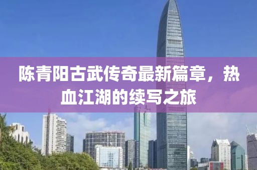 陈青阳古武传奇最新篇章，热血江湖的续写之旅