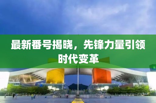 最新番号揭晓，先锋力量引领时代变革