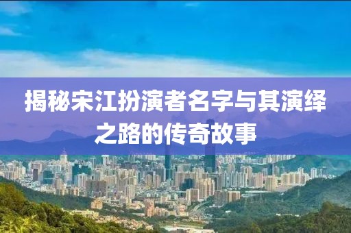 揭秘宋江扮演者名字与其演绎之路的传奇故事