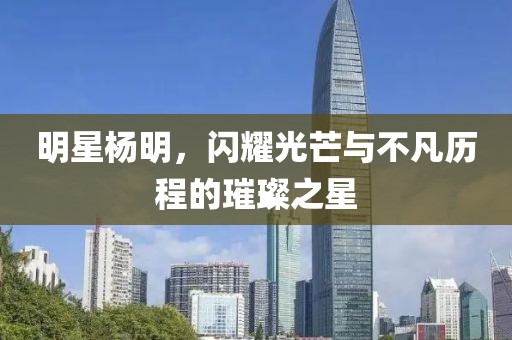 明星杨明，闪耀光芒与不凡历程的璀璨之星
