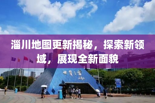 淄川地图更新揭秘，探索新领域，展现全新面貌