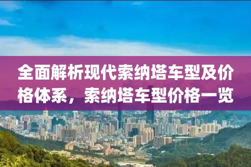 全面解析现代索纳塔车型及价格体系，索纳塔车型价格一览