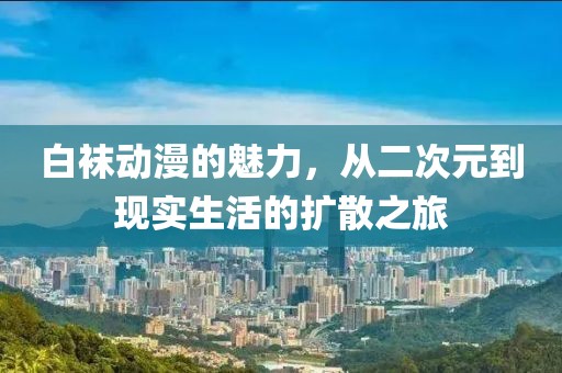 白袜动漫的魅力，从二次元到现实生活的扩散之旅
