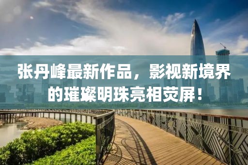 张丹峰最新作品，影视新境界的璀璨明珠亮相荧屏！