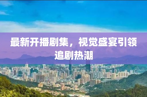最新开播剧集，视觉盛宴引领追剧热潮