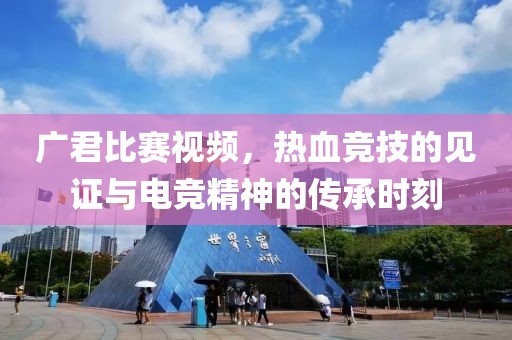 广君比赛视频，热血竞技的见证与电竞精神的传承时刻