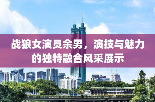 战狼女演员余男，演技与魅力的独特融合风采展示