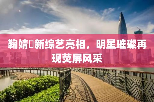 鞠婧祎新综艺亮相，明星璀璨再现荧屏风采