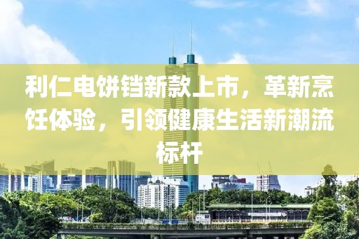 利仁电饼铛新款上市，革新烹饪体验，引领健康生活新潮流标杆