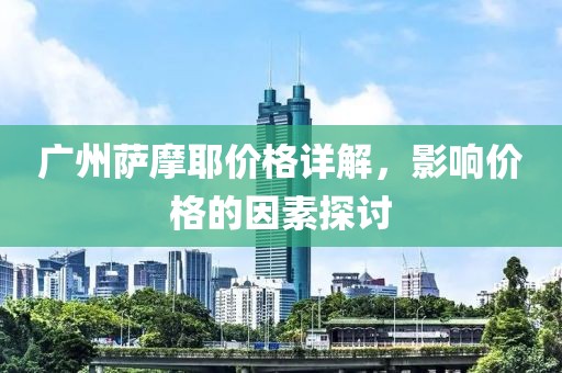 广州萨摩耶价格详解，影响价格的因素探讨