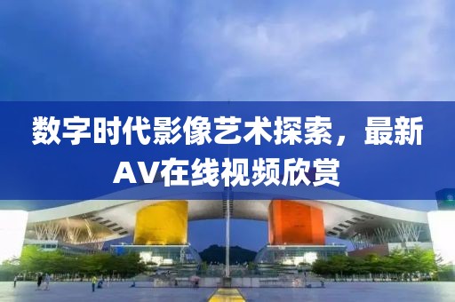 数字时代影像艺术探索，最新AV在线视频欣赏