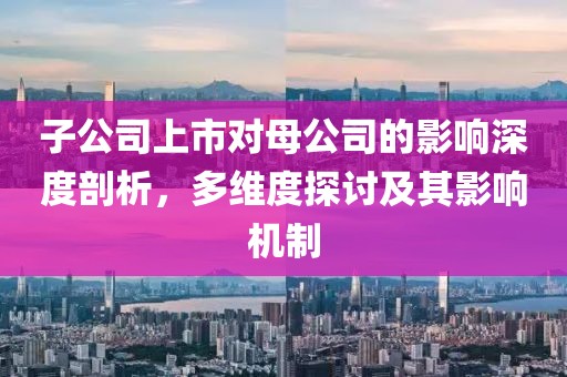 子公司上市对母公司的影响深度剖析，多维度探讨及其影响机制