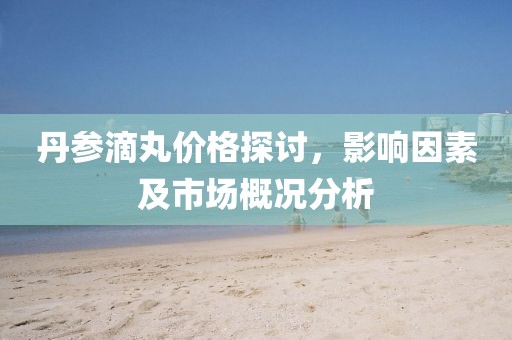 丹参滴丸价格探讨，影响因素及市场概况分析