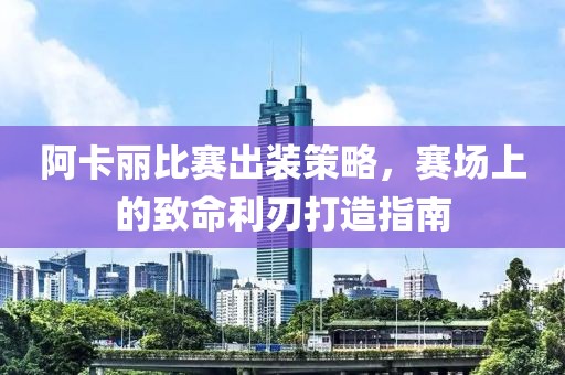 阿卡丽比赛出装策略，赛场上的致命利刃打造指南