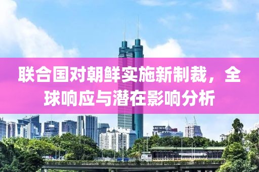 联合国对朝鲜实施新制裁，全球响应与潜在影响分析