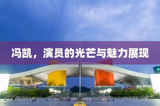 冯凯，演员的光芒与魅力展现