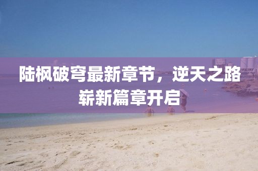 陆枫破穹最新章节，逆天之路崭新篇章开启