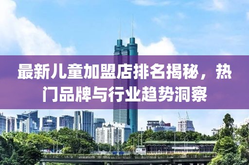 最新儿童加盟店排名揭秘，热门品牌与行业趋势洞察
