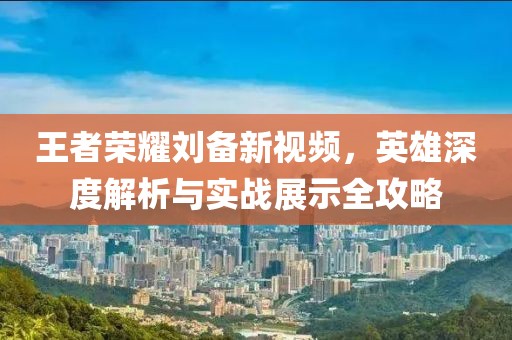 王者荣耀刘备新视频，英雄深度解析与实战展示全攻略