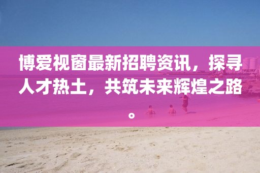 博爱视窗最新招聘资讯，探寻人才热土，共筑未来辉煌之路。