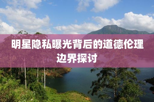 明星隐私曝光背后的道德伦理边界探讨