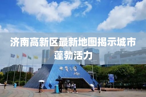 济南高新区最新地图揭示城市蓬勃活力