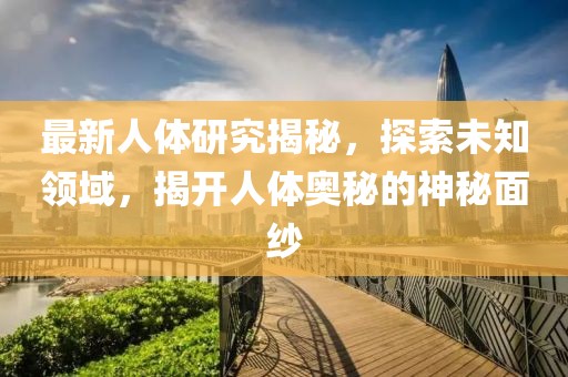 最新人体研究揭秘，探索未知领域，揭开人体奥秘的神秘面纱
