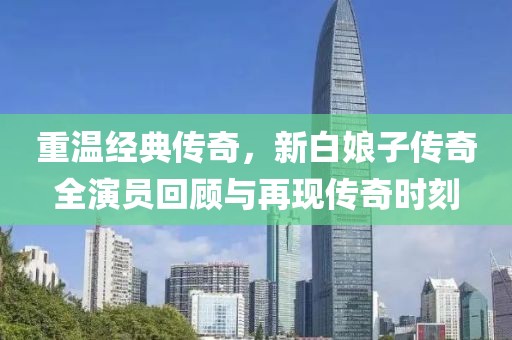 重温经典传奇，新白娘子传奇全演员回顾与再现传奇时刻