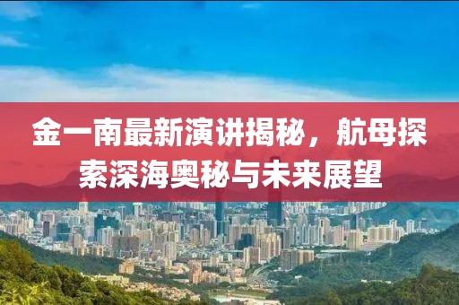 金一南最新演讲揭秘，航母探索深海奥秘与未来展望