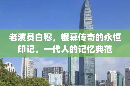 老演员白穆，银幕传奇的永恒印记，一代人的记忆典范