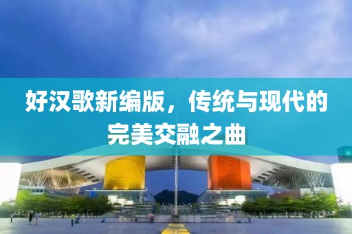 好汉歌新编版，传统与现代的完美交融之曲